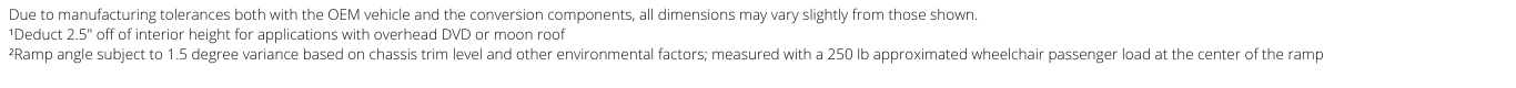 Due to manufacturing tolerances both with the OEM vehicle and the conversion components, all dimensions may vary slightly from those shown. ¹Deduct 2.5" off of interior height for applications with overhead DVD or moon roof ²Ramp angle subject to 1.5 degree variance based on chassis trim level and other environmental factors; measured with a 250 lb approximated wheelchair passenger load at the center of the ramp